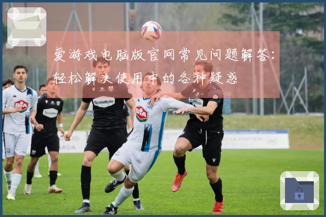 爱游戏电脑版官网常见问题解答：轻松解决使用中的各种疑惑