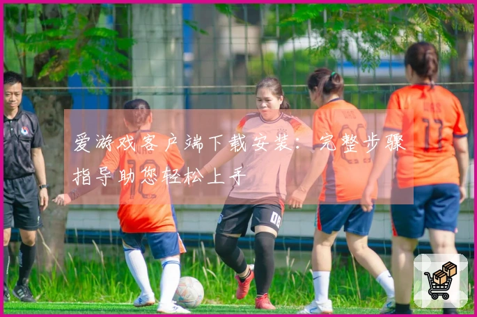 爱游戏客户端下载安装：完整步骤指导助您轻松上手