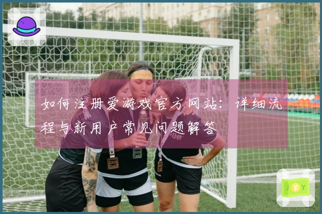 如何注册爱游戏官方网站：详细流程与新用户常见问题解答