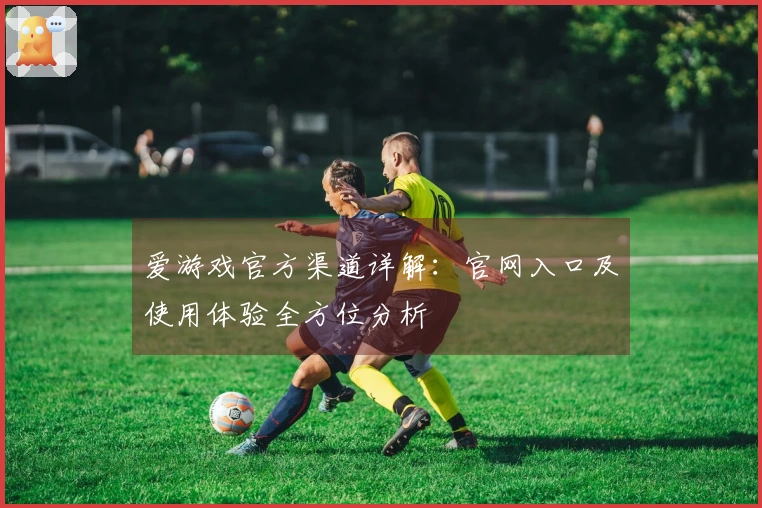 爱游戏官方渠道详解：官网入口及使用体验全方位分析